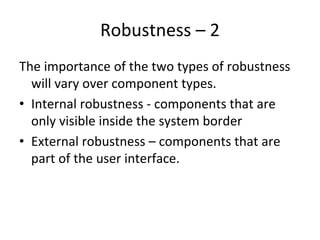 Robustness – 2
The importance of the two types of robustness 
  will vary over component types.
• Internal robustness ‐ components that are 
  only visible inside the system border
• External robustness – components that are 
  part of the user interface.
 