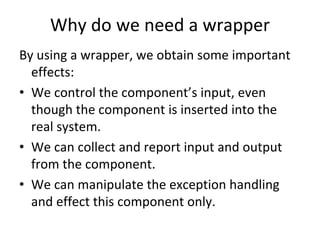Why do we need a wrapper
By using a wrapper, we obtain some important 
  effects:
• We control the component’s input, even 
  though the component is inserted into the 
  real system. 
• We can collect and report input and output 
  from the component.
• We can manipulate the exception handling 
  and effect this component only.
 