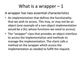 What is a wrapper – 1  
A wrapper has two essential characteristics 
• An implementation that defines the functionality 
  that we wish to access. This may, or may not be an 
  object (one example of a non‐object implementation 
  would be a DLL whose functions we need to access). 
• The “wrapper” class that provides an object interface 
  to access the implementation and methods to 
  manage the implementation. The client calls a 
  method on the wrapper which access the 
  implementation as needed to fulfill the request. 
 