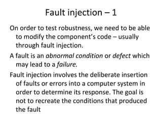 Fault injection – 1 
On order to test robustness, we need to be able 
  to modify the component’s code – usually 
  through fault injection. 
A fault is an abnormal condition or defect which 
  may lead to a failure.
Fault injection involves the deliberate insertion 
  of faults or errors into a computer system in 
  order to determine its response. The goal is 
  not to recreate the conditions that produced 
  the fault
 