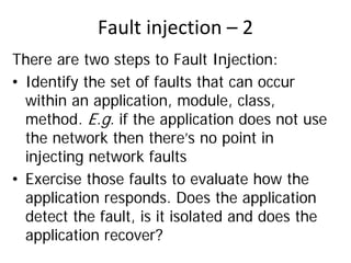 Fault injection – 2 
There are two steps to Fault Injection:
• Identify the set of faults that can occur
  within an application, module, class,
  method. E.g. if the application does not use
  the network then there’s no point in
  injecting network faults
• Exercise those faults to evaluate how the
  application responds. Does the application
  detect the fault, is it isolated and does the
  application recover?
 