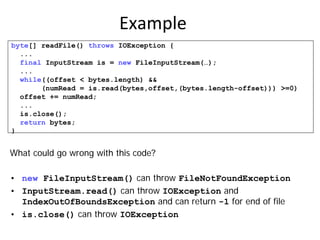 Example
byte[] readFile() throws IOException {
  ...
  final InputStream is = new FileInputStream(…);
  ...
  while((offset < bytes.length) &&
       (numRead = is.read(bytes,offset,(bytes.length-offset))) >=0)
  offset += numRead;
  ...
  is.close();
  return bytes;
}


What could go wrong with this code?

• new FileInputStream() can throw FileNotFoundException
• InputStream.read() can throw IOException and
  IndexOutOfBoundsException and can return -1 for end of file
• is.close() can throw IOException
 