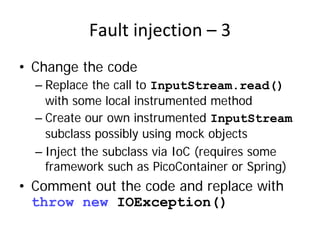 Fault injection – 3
• Change the code
  – Replace the call to InputStream.read()
    with some local instrumented method
  – Create our own instrumented InputStream
    subclass possibly using mock objects
  – Inject the subclass via IoC (requires some
    framework such as PicoContainer or Spring)
• Comment out the code and replace with
  throw new IOException()
 