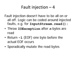 Fault injection – 4 
Fault injection doesn’t have to be all on or
  all off. Logic can be coded around injected
  faults, e.g. for InputStream.read():
• Throw IOException after n bytes are
  read
• Return -1 (EOF) one byte before the
  actual EOF occurs
• Sporadically mutate the read bytes
 