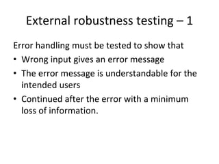 External robustness testing – 1  
Error handling must be tested to show that
• Wrong input gives an error message
• The error message is understandable for the 
  intended users
• Continued after the error with a minimum 
  loss of information.
 