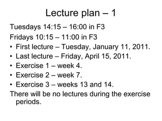 Lecture plan – 1
Tuesdays 14:15 – 16:00 in F3
Fridays 10:15 – 11:00 in F3
• First lecture – Tuesday, January 11, 2011.
• Last lecture – Friday, April 15, 2011.
• Exercise 1 – week 4.
• Exercise 2 – week 7.
• Exercise 3 – weeks 13 and 14.
There will be no lectures during the exercise
  periods.
 