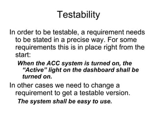 Testability
In order to be testable, a requirement needs
  to be stated in a precise way. For some
  requirements this is in place right from the
  start:
  When the ACC system is turned on, the
   “Active” light on the dashboard shall be
   turned on.
In other cases we need to change a
  requirement to get a testable version.
  The system shall be easy to use.
 