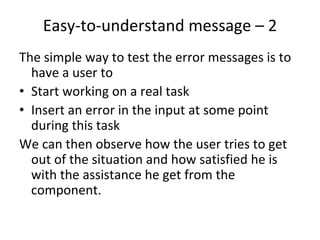 Easy‐to‐understand message – 2 
The simple way to test the error messages is to 
  have a user to
• Start working on a real task 
• Insert an error in the input at some point 
  during this task
We can then observe how the user tries to get 
  out of the situation and how satisfied he is 
  with the assistance he get from the 
  component.  
 
