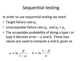 Sequential testing 
In order to use sequential testing we need:
• Target failure rate p1
• Unacceptable failure rate p2 and p2 > p1
• The acceptable probability of doing a type I or 
  type II decision error –  and hese two 
  values are used to compute a and b, given as 

                            1 
    a  ln          b  ln
             1              
 