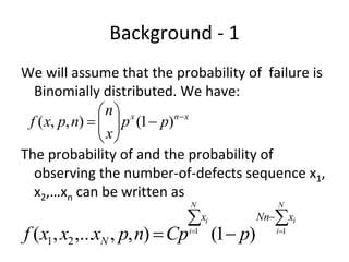 Background ‐ 1 
We will assume that the probability of  failure is 
  Binomially distributed. We have:
                 n x
                  p (1  p)n x
 f ( x, p, n)   
                 x
The probability of and the probability of 
  observing the number‐of‐defects sequence x1, 
  x2,…xn can be written as 
                            N               N

                              xi        Nnxi
f ( x1, x2 ,...xN , p, n)  Cp i1 (1 p) i1
 