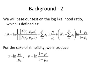 Background ‐ 2
We will base our test on the log likelihood ratio, 
 which is defined as:
         f (xi , p1, n)
ln   ln
                           N
                                    p1       N
                                                    1 p1
                             xi ln   Nn   xi  ln
           f (xi , p2 , n) i1 p2  i1  1 p2
For the sake of simplicity, we introduce 
         p1           1  p1
  u ln , v  ln
         p2          1  p2
 