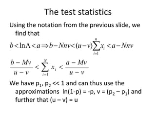 The test statistics 
Using the notation from the previous slide, we 
  find that
                                  n
b  ln   a  b  Nnv (u  v) xi  a  Nnv
                                 i 1

b  Mv      N
                        a  Mv
 uv
          i 1
                   xi 
                         uv
We have p1, p2 << 1 and can thus use the 
 approximations  ln(1‐p) = ‐p, v = (p2 – p1) and 
 further that (u – v) = u 
 