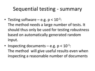 Sequential testing ‐ summary
• Testing software – e.g. p < 10‐3:
  The method needs a large number of tests. It 
  should thus only be used for testing robustness 
  based on automatically generated random 
  input.
• Inspecting documents – e.g. p < 10‐1:
  The method  will give useful results even when 
  inspecting a reasonable number of documents
 