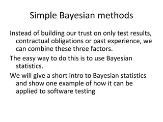 Simple Bayesian methods 
Instead of building our trust on only test results, 
  contractual obligations or past experience, we 
  can combine these three factors. 
The easy way to do this is to use Bayesian 
  statistics.
We will give a short intro to Bayesian statistics 
  and show one example of how it can be 
  applied to software testing
 