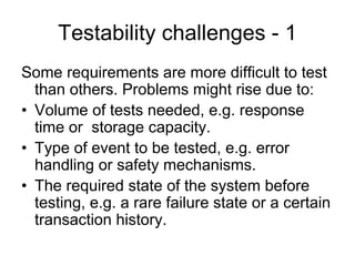 Testability challenges - 1
Some requirements are more difficult to test
  than others. Problems might rise due to:
• Volume of tests needed, e.g. response
  time or storage capacity.
• Type of event to be tested, e.g. error
  handling or safety mechanisms.
• The required state of the system before
  testing, e.g. a rare failure state or a certain
  transaction history.
 