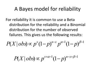 A Bayes model for reliability
For reliability it is common to use a Beta 
  distribution for the reliability and a Binomial 
  distribution for the number of observed 
  failures. This gives us the following results:
                            nx     1               1
P( X | obs)  p (1 p)
                   x
                                  p (1 p)

                       x 1             nx 1
     P( X | obs)  p            (1 p)
 