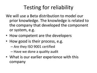 Testing for reliability 
We will use a Beta distribution to model our 
  prior knowledge. The knowledge is related to 
  the company that developed the component 
  or system, e.g.
• How competent are the developers
• How good is their process, e.g. 
  – Are they ISO 9001 certified
  – Have we done a quality audit 
• What is our earlier experience with this 
  company
 