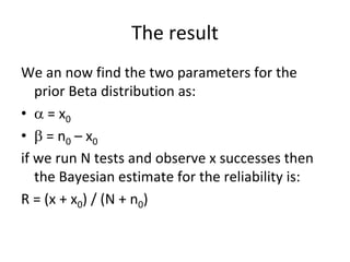 The result 
We an now find the two parameters for the 
   prior Beta distribution as:
•  = x0
•  = n0 – x0
if we run N tests and observe x successes then 
   the Bayesian estimate for the reliability is:
R = (x + x0) / (N + n0)
 