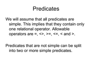Predicates
We will assume that all predicates are
 simple. This implies that they contain only
 one relational operator. Allowable
 operators are =, <>, >=, <=, < and >.

Predicates that are not simple can be split
  into two or more simple predicates.
 
