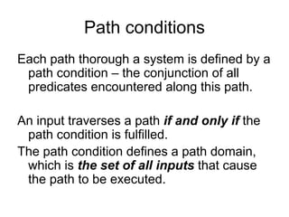 Path conditions
Each path thorough a system is defined by a
 path condition – the conjunction of all
 predicates encountered along this path.

An input traverses a path if and only if the
 path condition is fulfilled.
The path condition defines a path domain,
 which is the set of all inputs that cause
 the path to be executed.
 