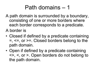 Path domains – 1
A path domain is surrounded by a boundary,
  consisting of one or more borders where
  each border corresponds to a predicate.
A border is
• Closed if defined by a predicate containing
  =, <=, or >=. Closed borders belong to the
  path domain.
• Open if defined by a predicate containing
  <>, <, or >. Open borders do not belong to
  the path domain.
 