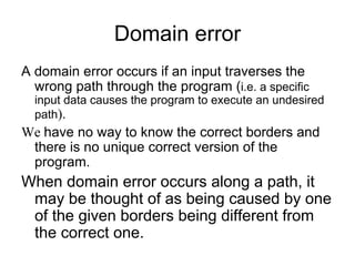 Domain error
A domain error occurs if an input traverses the
  wrong path through the program (i.e. a specific
  input data causes the program to execute an undesired
  path).
We have no way to know the correct borders and
 there is no unique correct version of the
 program.
When domain error occurs along a path, it
 may be thought of as being caused by one
 of the given borders being different from
 the correct one.
 
