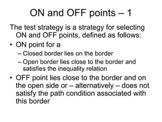 ON and OFF points – 1
The test strategy is a strategy for selecting
  ON and OFF points, defined as follows:
• ON point for a
  – Closed border lies on the border
  – Open border lies close to the border and
    satisfies the inequality relation
• OFF point lies close to the border and on
  the open side or – alternatively – does not
  satisfy the path condition associated with
  this border
 