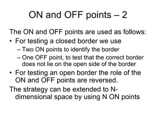 ON and OFF points – 2
The ON and OFF points are used as follows:
• For testing a closed border we use
  – Two ON points to identify the border
  – One OFF point, to test that the correct border
    does not lie on the open side of the border
• For testing an open border the role of the
  ON and OFF points are reversed.
The strategy can be extended to N-
  dimensional space by using N ON points
 