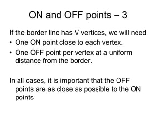 ON and OFF points – 3
If the border line has V vertices, we will need
• One ON point close to each vertex.
• One OFF point per vertex at a uniform
   distance from the border.

In all cases, it is important that the OFF
  points are as close as possible to the ON
  points
 