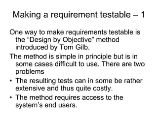 Making a requirement testable – 1
One way to make requirements testable is
  the “Design by Objective” method
  introduced by Tom Gilb.
The method is simple in principle but is in
  some cases difficult to use. There are two
  problems
• The resulting tests can in some be rather
  extensive and thus quite costly.
• The method requires access to the
  system’s end users.
 