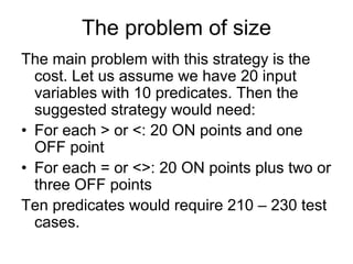 The problem of size
The main problem with this strategy is the
  cost. Let us assume we have 20 input
  variables with 10 predicates. Then the
  suggested strategy would need:
• For each > or <: 20 ON points and one
  OFF point
• For each = or <>: 20 ON points plus two or
  three OFF points
Ten predicates would require 210 – 230 test
  cases.
 