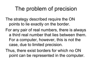The problem of precision
The strategy described require the ON
 points to lie exactly on the border.
For any pair of real numbers, there is always
 a third real number that lies between them.
 For a computer, however, this is not the
 case, due to limited precision.
Thus, there exist borders for which no ON
 point can be represented in the computer.
 
