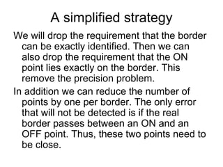 A simplified strategy
We will drop the requirement that the border
  can be exactly identified. Then we can
  also drop the requirement that the ON
  point lies exactly on the border. This
  remove the precision problem.
In addition we can reduce the number of
  points by one per border. The only error
  that will not be detected is if the real
  border passes between an ON and an
  OFF point. Thus, these two points need to
  be close.
 