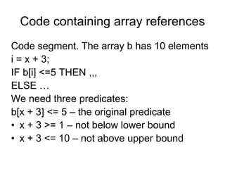 Code containing array references
Code segment. The array b has 10 elements
i = x + 3;
IF b[i] <=5 THEN ,,,
ELSE …
We need three predicates:
b[x + 3] <= 5 – the original predicate
• x + 3 >= 1 – not below lower bound
• x + 3 <= 10 – not above upper bound
 