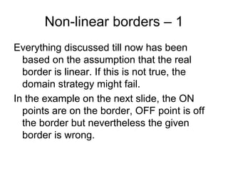 Non-linear borders – 1
Everything discussed till now has been
  based on the assumption that the real
  border is linear. If this is not true, the
  domain strategy might fail.
In the example on the next slide, the ON
  points are on the border, OFF point is off
  the border but nevertheless the given
  border is wrong.
 