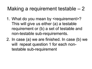 Making a requirement testable – 2
1. What do you mean by <requirement>?
   This will give us either (a) a testable
   requirement or (b) a set of testable and
   non-testable sub-requirements.
2. In case (a) we are finished. In case (b) we
   will repeat question 1 for each non-
   testable sub-requirement
 