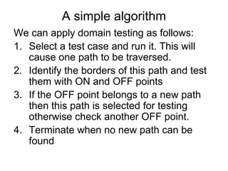 A simple algorithm
We can apply domain testing as follows:
1. Select a test case and run it. This will
   cause one path to be traversed.
2. Identify the borders of this path and test
   them with ON and OFF points
3. If the OFF point belongs to a new path
   then this path is selected for testing
   otherwise check another OFF point.
4. Terminate when no new path can be
   found
 