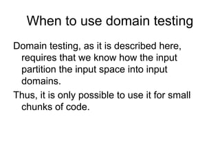 When to use domain testing
Domain testing, as it is described here,
 requires that we know how the input
 partition the input space into input
 domains.
Thus, it is only possible to use it for small
 chunks of code.
 
