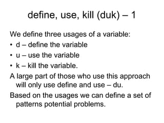 define, use, kill (duk) – 1
We define three usages of a variable:
• d – define the variable
• u – use the variable
• k – kill the variable.
A large part of those who use this approach
  will only use define and use – du.
Based on the usages we can define a set of
  patterns potential problems.
 