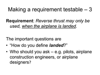 Making a requirement testable – 3
Requirement: Reverse thrust may only be
 used, when the airplane is landed.

The important questions are
• “How do you define landed?”
• Who should you ask – e.g. pilots, airplane
  construction engineers, or airplane
  designers?
 