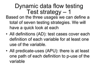 Dynamic data flow testing
       Test strategy – 1
Based on the three usages we can define a
  total of seven testing strategies. We will
  have a quick look at each
• All definitions (AD): test cases cover each
  definition of each variable for at least one
  use of the variable.
• All predicate-uses (APU): there is at least
  one path of each definition to p-use of the
  variable
 
