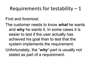 Requirements for testability – 1  
First and foremost:
The customer needs to know what he wants
  and why he wants it. In some cases it is
  easier to test if the user actually has
  achieved his goal than to test that the
  system implements the requirement.
Unfortunately, the “why”-part is usually not
  stated as part of a requirement.
 