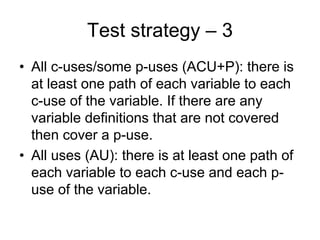 Test strategy – 3
• All c-uses/some p-uses (ACU+P): there is
  at least one path of each variable to each
  c-use of the variable. If there are any
  variable definitions that are not covered
  then cover a p-use.
• All uses (AU): there is at least one path of
  each variable to each c-use and each p-
  use of the variable.
 