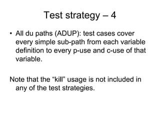 Test strategy – 4
• All du paths (ADUP): test cases cover
  every simple sub-path from each variable
  definition to every p-use and c-use of that
  variable.

Note that the “kill” usage is not included in
 any of the test strategies.
 