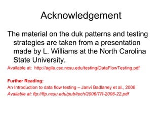 Acknowledgement
The material on the duk patterns and testing
 strategies are taken from a presentation
 made by L. Williams at the North Carolina
 State University.
Available at: http://agile.csc.ncsu.edu/testing/DataFlowTesting.pdf

Further Reading:
An Introduction to data flow testing – Janvi Badlaney et al., 2006
Available at: ftp://ftp.ncsu.edu/pub/tech/2006/TR-2006-22.pdf
 