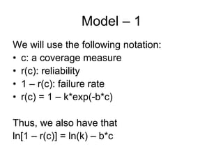 Model – 1
We will use the following notation:
• c: a coverage measure
• r(c): reliability
• 1 – r(c): failure rate
• r(c) = 1 – k*exp(-b*c)

Thus, we also have that
ln[1 – r(c)] = ln(k) – b*c
 
