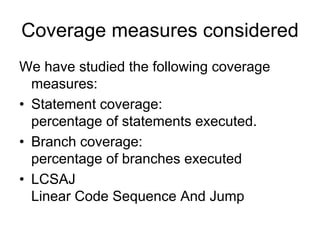 Coverage measures considered
We have studied the following coverage
  measures:
• Statement coverage:
  percentage of statements executed.
• Branch coverage:
  percentage of branches executed
• LCSAJ
  Linear Code Sequence And Jump
 