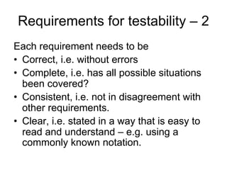 Requirements for testability – 2
Each requirement needs to be
• Correct, i.e. without errors
• Complete, i.e. has all possible situations
  been covered?
• Consistent, i.e. not in disagreement with
  other requirements.
• Clear, i.e. stated in a way that is easy to
  read and understand – e.g. using a
  commonly known notation.
 