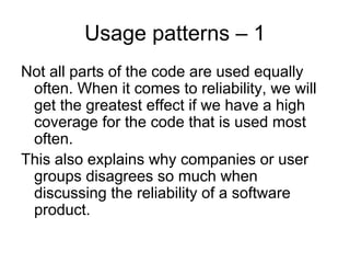 Usage patterns – 1
Not all parts of the code are used equally
 often. When it comes to reliability, we will
 get the greatest effect if we have a high
 coverage for the code that is used most
 often.
This also explains why companies or user
 groups disagrees so much when
 discussing the reliability of a software
 product.
 