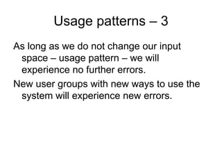 Usage patterns – 3
As long as we do not change our input
 space – usage pattern – we will
 experience no further errors.
New user groups with new ways to use the
 system will experience new errors.
 